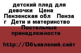 детский плед для девочки › Цена ­ 500 - Пензенская обл., Пенза г. Дети и материнство » Постельные принадлежности   